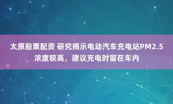 太原股票配資 研究揭示電動汽車充電站PM2.5濃度較高，建議充電時留在車內(nèi)