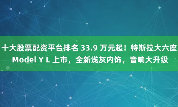 十大股票配資平臺排名 33.9 萬元起！特斯拉大六座 Model Y L 上市，全新淺灰內(nèi)飾，音響大升級