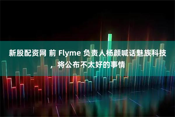 新股配資網 前 Flyme 負責人楊顏喊話魅族科技，將公布不太好的事情