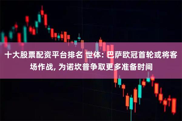 十大股票配資平臺排名 世體: 巴薩歐冠首輪或將客場作戰, 為諾坎普爭取更多準備時間