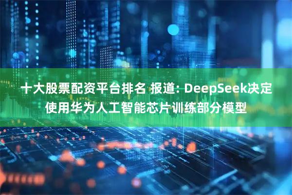 十大股票配資平臺排名 報道: DeepSeek決定使用華為人工智能芯片訓練部分模型