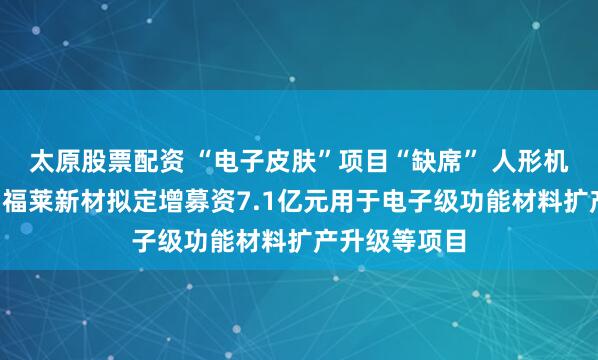 太原股票配資 “電子皮膚”項目“缺席” 人形機器人“牛股”福萊新材擬定增募資7.1億元用于電子級功能材料擴產升級等項目
