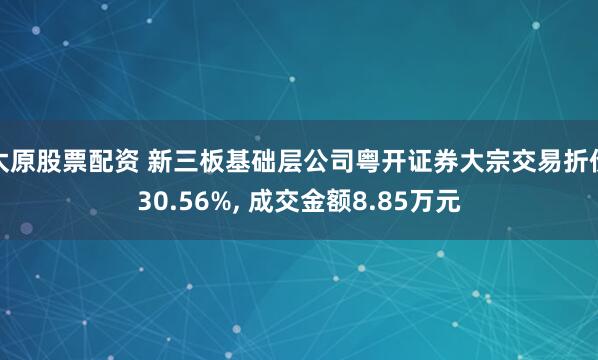太原股票配資 新三板基礎層公司粵開證券大宗交易折價30.56%, 成交金額8.85萬元