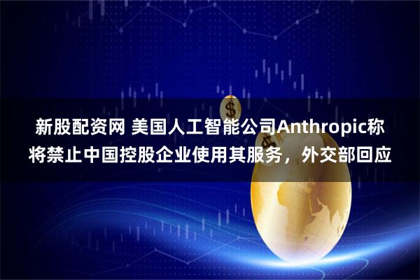 新股配資網 美國人工智能公司Anthropic稱將禁止中國控股企業使用其服務，外交部回應
