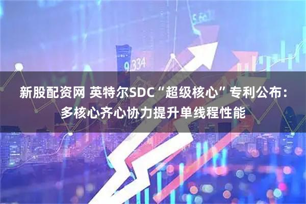 新股配資網 英特爾SDC“超級核心”專利公布：多核心齊心協力提升單線程性能