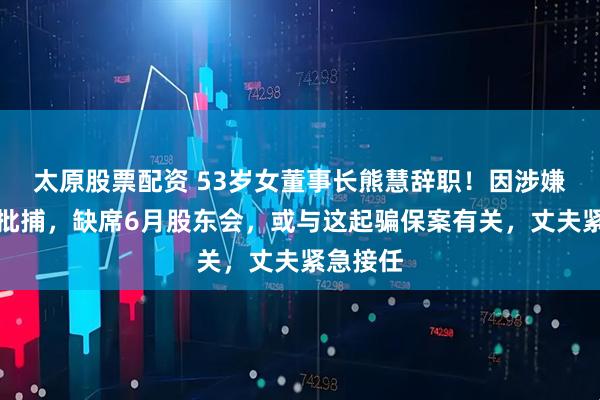 太原股票配資 53歲女董事長熊慧辭職！因涉嫌詐騙被批捕，缺席6月股東會，或與這起騙保案有關，丈夫緊急接任