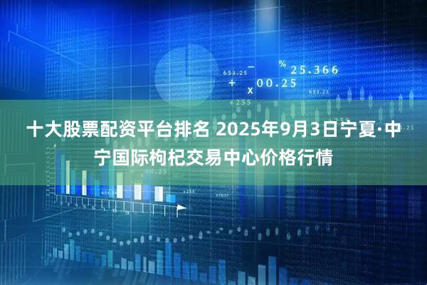 十大股票配資平臺排名 2025年9月3日寧夏·中寧國際枸杞交易中心價格行情