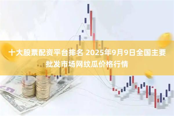 十大股票配資平臺排名 2025年9月9日全國主要批發(fā)市場網(wǎng)紋瓜價格行情